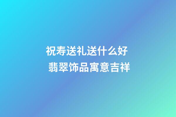 祝寿送礼送什么好  翡翠饰品寓意吉祥